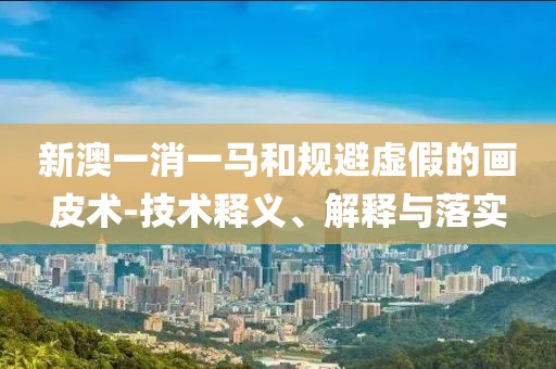 新澳一消一马和规避虚假的画皮术-技术释义、解释与落实