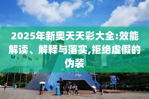 2025年新奥天天彩大全:效能解读、解释与落实,拒绝虚假的伪装