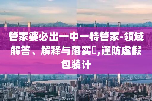 管家婆必出一中一特管家-领域解答、解释与落实​,谨防虚假包装计
