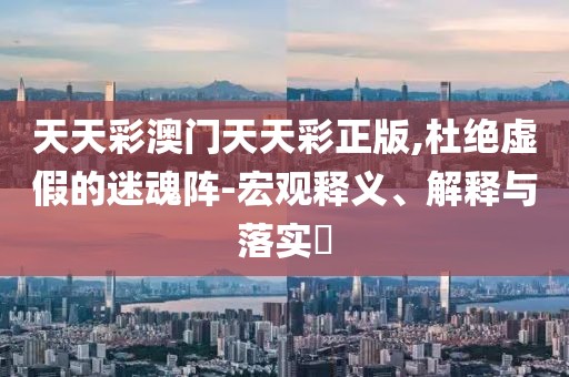 天天彩澳门天天彩正版,杜绝虚假的迷魂阵-宏观释义、解释与落实​