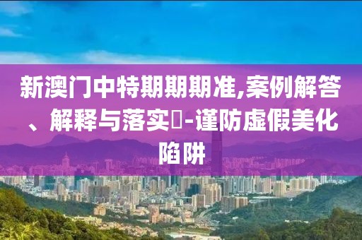 新澳门中特期期期准,案例解答、解释与落实​-谨防虚假美化陷阱