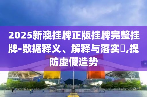 2025新澳挂牌正版挂牌完整挂牌-数据释义、解释与落实​,提防虚假造势