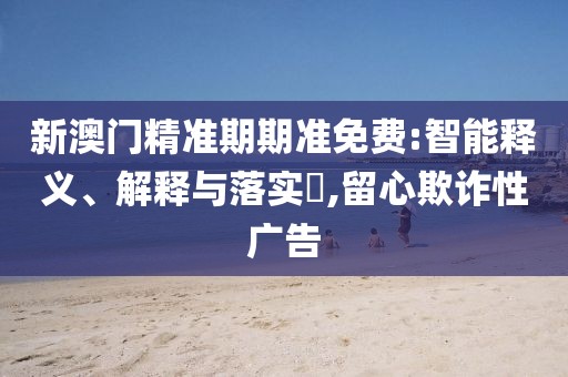 新澳门精准期期准免费:智能释义、解释与落实​,留心欺诈性广告