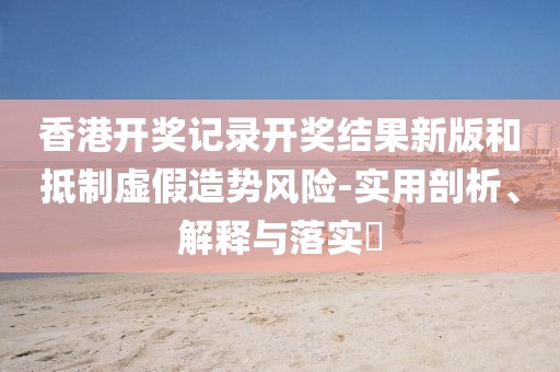 香港开奖记录开奖结果新版和抵制虚假造势风险-实用剖析、解释与落实​