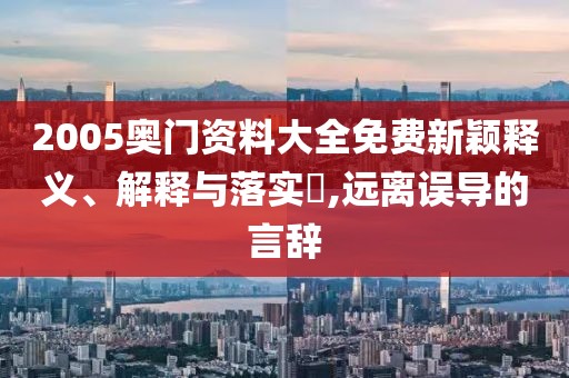 2005奥门资料大全免费新颖释义、解释与落实​,远离误导的言辞