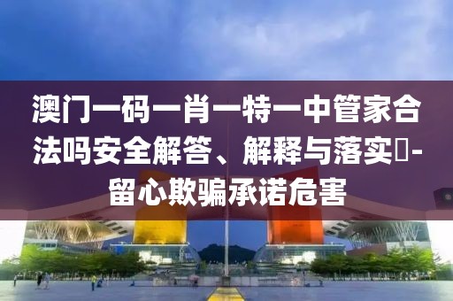 澳门一码一肖一特一中管家合法吗安全解答、解释与落实​-留心欺骗承诺危害